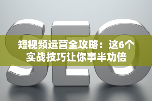 短视频运营全攻略：这6个实战技巧让你事半功倍